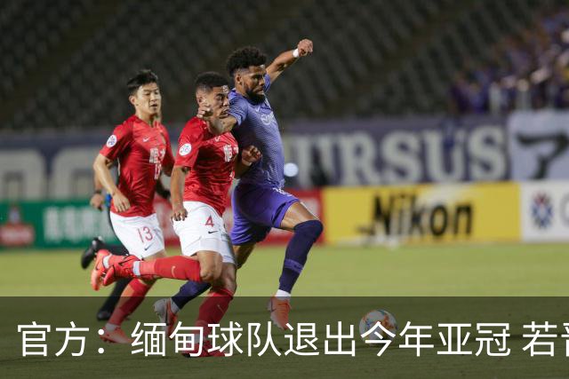 官方：缅甸球队退出今年亚冠 若晋级将与海港同组